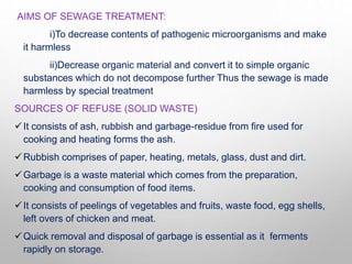 AIMS OF SEWAGE TREATMENT:
i)To decrease contents of pathogenic microorganisms and make
it harmless
ii)Decrease organic material and convert it to simple organic
substances which do not decompose further Thus the sewage is made
harmless by special treatment
SOURCES OF REFUSE (SOLID WASTE)
It consists of ash, rubbish and garbage-residue from fire used for
cooking and heating forms the ash.
Rubbish comprises of paper, heating, metals, glass, dust and dirt.
Garbage is a waste material which comes from the preparation,
cooking and consumption of food items.
It consists of peelings of vegetables and fruits, waste food, egg shells,
left overs of chicken and meat.
Quick removal and disposal of garbage is essential as it ferments
rapidly on storage.
 