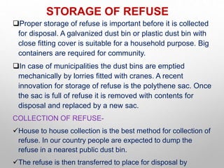 STORAGE OF REFUSE
Proper storage of refuse is important before it is collected
for disposal. A galvanized dust bin or plastic dust bin with
close fitting cover is suitable for a household purpose. Big
containers are required for community.
In case of municipalities the dust bins are emptied
mechanically by lorries fitted with cranes. A recent
innovation for storage of refuse is the polythene sac. Once
the sac is full of refuse it is removed with contents for
disposal and replaced by a new sac.
COLLECTION OF REFUSE-
House to house collection is the best method for collection of
refuse. In our country people are expected to dump the
refuse in a nearest public dust bin.
The refuse is then transferred to place for disposal by
 