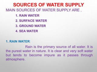 SOURCES OF WATER SUPPLY
MAIN SOURCES OF WATER SUPPLY ARE ,
1. RAIN WATER
2. SURFACE WATER
3. GROUND WATER
4. SEA WATER
1. RAIN WATER:
Rain is the primary source of all water. It is
the purest water in nature. It is clear and very soft water
but tends to become impure as it passes through
atmosphere.
 