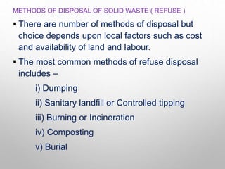 METHODS OF DISPOSAL OF SOLID WASTE ( REFUSE )
 There are number of methods of disposal but
choice depends upon local factors such as cost
and availability of land and labour.
 The most common methods of refuse disposal
includes –
i) Dumping
ii) Sanitary landfill or Controlled tipping
iii) Burning or Incineration
iv) Composting
v) Burial
 
