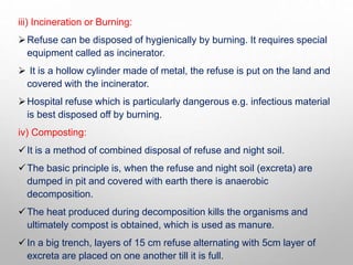 iii) Incineration or Burning:
Refuse can be disposed of hygienically by burning. It requires special
equipment called as incinerator.
 It is a hollow cylinder made of metal, the refuse is put on the land and
covered with the incinerator.
Hospital refuse which is particularly dangerous e.g. infectious material
is best disposed off by burning.
iv) Composting:
It is a method of combined disposal of refuse and night soil.
The basic principle is, when the refuse and night soil (excreta) are
dumped in pit and covered with earth there is anaerobic
decomposition.
The heat produced during decomposition kills the organisms and
ultimately compost is obtained, which is used as manure.
In a big trench, layers of 15 cm refuse alternating with 5cm layer of
excreta are placed on one another till it is full.
 