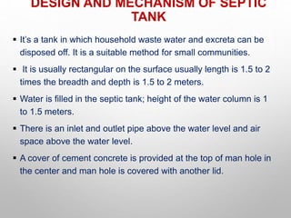 DESIGN AND MECHANISM OF SEPTIC
TANK
 It’s a tank in which household waste water and excreta can be
disposed off. It is a suitable method for small communities.
 It is usually rectangular on the surface usually length is 1.5 to 2
times the breadth and depth is 1.5 to 2 meters.
 Water is filled in the septic tank; height of the water column is 1
to 1.5 meters.
 There is an inlet and outlet pipe above the water level and air
space above the water level.
 A cover of cement concrete is provided at the top of man hole in
the center and man hole is covered with another lid.
 