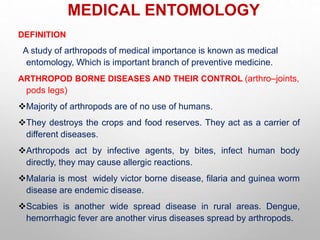 MEDICAL ENTOMOLOGY
DEFINITION
A study of arthropods of medical importance is known as medical
entomology, Which is important branch of preventive medicine.
ARTHROPOD BORNE DISEASES AND THEIR CONTROL (arthro–joints,
pods legs)
Majority of arthropods are of no use of humans.
They destroys the crops and food reserves. They act as a carrier of
different diseases.
Arthropods act by infective agents, by bites, infect human body
directly, they may cause allergic reactions.
Malaria is most widely victor borne disease, filaria and guinea worm
disease are endemic disease.
Scabies is another wide spread disease in rural areas. Dengue,
hemorrhagic fever are another virus diseases spread by arthropods.
 