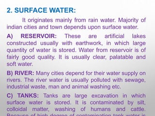 2. SURFACE WATER:
It originates mainly from rain water. Majority of
indian cities and town depends upon surface water.
A) RESERVOIR: These are artificial lakes
constructed usually with earthwork, in which large
quantity of water is stored. Water from reservoir is of
fairly good quality. It is usually clear, palatable and
soft water.
B) RIVER: Many cities depend for their water supply on
rivers. The river water is usually polluted with sewage,
industrial waste, man and animal washing etc.
C) TANKS: Tanks are large excavation in which
surface water is stored. It is contaminated by silt,
colloidal matter, washing of humans and cattle.
 