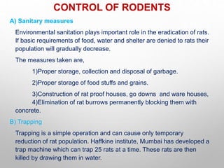 CONTROL OF RODENTS
A) Sanitary measures
Environmental sanitation plays important role in the eradication of rats.
If basic requirements of food, water and shelter are denied to rats their
population will gradually decrease.
The measures taken are,
1)Proper storage, collection and disposal of garbage.
2)Proper storage of food stuffs and grains.
3)Construction of rat proof houses, go downs and ware houses,
4)Elimination of rat burrows permanently blocking them with
concrete.
B) Trapping
Trapping is a simple operation and can cause only temporary
reduction of rat population. Haffkine institute, Mumbai has developed a
trap machine which can trap 25 rats at a time. These rats are then
killed by drawing them in water.
 