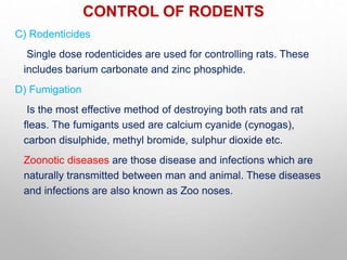 CONTROL OF RODENTS
C) Rodenticides
Single dose rodenticides are used for controlling rats. These
includes barium carbonate and zinc phosphide.
D) Fumigation
Is the most effective method of destroying both rats and rat
fleas. The fumigants used are calcium cyanide (cynogas),
carbon disulphide, methyl bromide, sulphur dioxide etc.
Zoonotic diseases are those disease and infections which are
naturally transmitted between man and animal. These diseases
and infections are also known as Zoo noses.
 