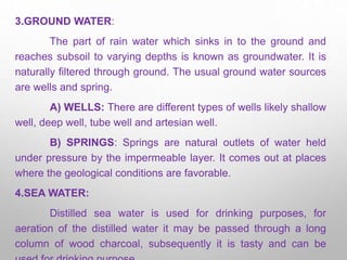 3.GROUND WATER:
The part of rain water which sinks in to the ground and
reaches subsoil to varying depths is known as groundwater. It is
naturally filtered through ground. The usual ground water sources
are wells and spring.
A) WELLS: There are different types of wells likely shallow
well, deep well, tube well and artesian well.
B) SPRINGS: Springs are natural outlets of water held
under pressure by the impermeable layer. It comes out at places
where the geological conditions are favorable.
4.SEA WATER:
Distilled sea water is used for drinking purposes, for
aeration of the distilled water it may be passed through a long
column of wood charcoal, subsequently it is tasty and can be
 