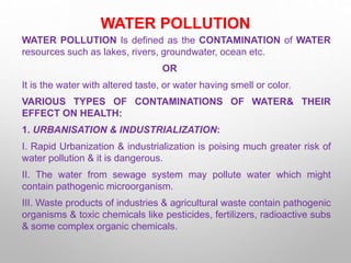 WATER POLLUTION
WATER POLLUTION Is defined as the CONTAMINATION of WATER
resources such as lakes, rivers, groundwater, ocean etc.
OR
It is the water with altered taste, or water having smell or color.
VARIOUS TYPES OF CONTAMINATIONS OF WATER& THEIR
EFFECT ON HEALTH:
1. URBANISATION & INDUSTRIALIZATION:
I. Rapid Urbanization & industrialization is poising much greater risk of
water pollution & it is dangerous.
II. The water from sewage system may pollute water which might
contain pathogenic microorganism.
III. Waste products of industries & agricultural waste contain pathogenic
organisms & toxic chemicals like pesticides, fertilizers, radioactive subs
& some complex organic chemicals.
 