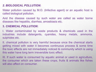 2. BIOLOGICAL POLLUTION:
Water pollution caused by M.O. (Infective agent) or an aquatic host is
called biological pollution.
And the disease caused by such water are called as water borne
diseases like hepatitis, diarrhea, amoebiasis etc.
3. CHEMICAL POLLUTION:
I. Water contaminated by waste products & chemicals used in the
industries include detergents, cyanides, heavy metals, ammonia,
sulphides etc.
II. chemical pollution is very harmful because once the chemical starts
getting mixed with water it becomes continuous process & some time
the toxic effects are not immediately noticed & community which is using
this water have long term irreversible toxic effect.
III. If such water is consumed by aquatic animal or used in agriculture,
the consumer which are taken these crops, fruits & animals like fishes
will also affect on consumer.
 