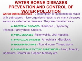 WATER BORNE DISEASES
PREVENTION AND CONTROL OF
WATER POLLUTION
WATER BORNE DISEASES – Consumption of contaminated water
with pathogenic micro-organisms leads to so many diseases
known as waterborne diseases. They are classified as –
A) BACTERIAL DISEASES- Diarrhoea , Dysentery,
Typhoid, Paratyphoid, Cholera.
B) VIRAL DISEASES- Poliomyelitis, viral hepatitis.
C) PROTOZOAL DISEASES- Amoebiasis, Giardiasis.
D) WORM INFECTIONS – Round worm, Thread worm.
E) DISEASES DUE TO TOXIC SUBSTANCES – Lead, Arsenic,
Cadmium, Chromium, Copper, Mercury etc.
 