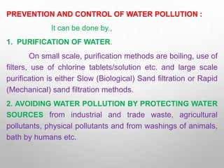 PREVENTION AND CONTROL OF WATER POLLUTION :
It can be done by.,
1. PURIFICATION OF WATER.
On small scale, purification methods are boiling, use of
filters, use of chlorine tablets/solution etc. and large scale
purification is either Slow (Biological) Sand filtration or Rapid
(Mechanical) sand filtration methods.
2. AVOIDING WATER POLLUTION BY PROTECTING WATER
SOURCES from industrial and trade waste, agricultural
pollutants, physical pollutants and from washings of animals,
bath by humans etc.
 