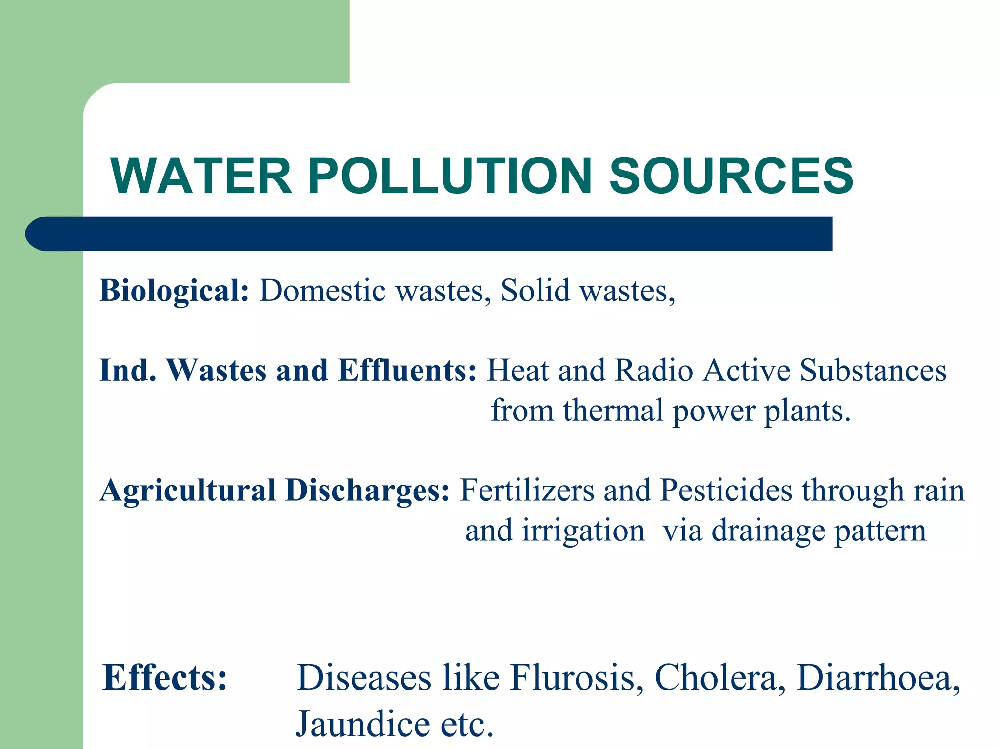 WATER POLLUTION SOURCES

Biological: Domestic wastes, Solid wastes,

Ind. Wastes and Effluents: Heat and Radio Active Substances
                           from thermal power plants.

Agricultural Discharges: Fertilizers and Pesticides through rain
                         and irrigation via drainage pattern



Effects:      Diseases like Flurosis, Cholera, Diarrhoea,
              Jaundice etc.
 