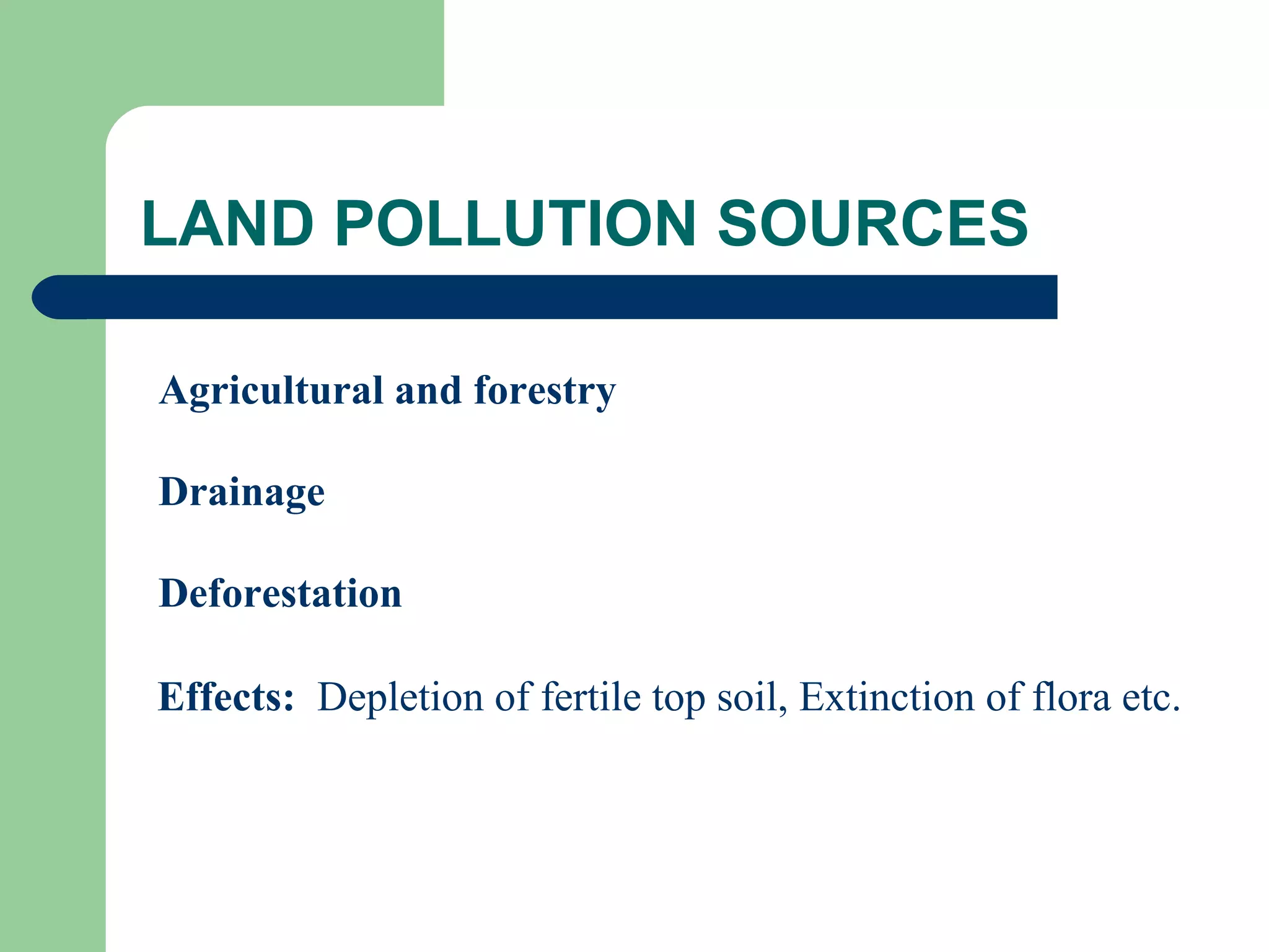 LAND POLLUTION SOURCES

Agricultural and forestry

Drainage

Deforestation

Effects: Depletion of fertile top soil, Extinction of flora etc.
 