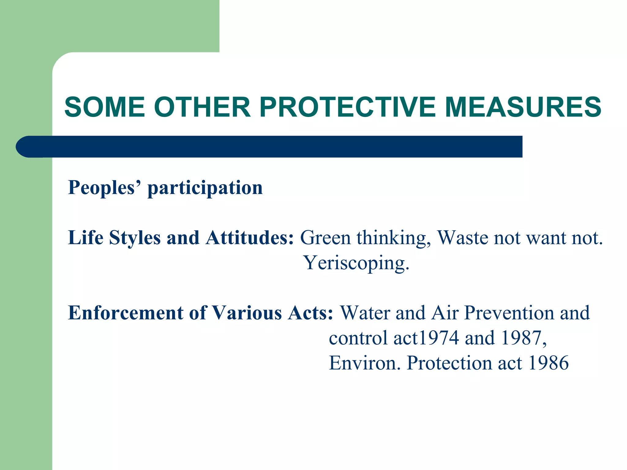 SOME OTHER PROTECTIVE MEASURES

Peoples’ participation

Life Styles and Attitudes: Green thinking, Waste not want not.
                           Yeriscoping.

Enforcement of Various Acts: Water and Air Prevention and
                           control act1974 and 1987,
                           Environ. Protection act 1986
 