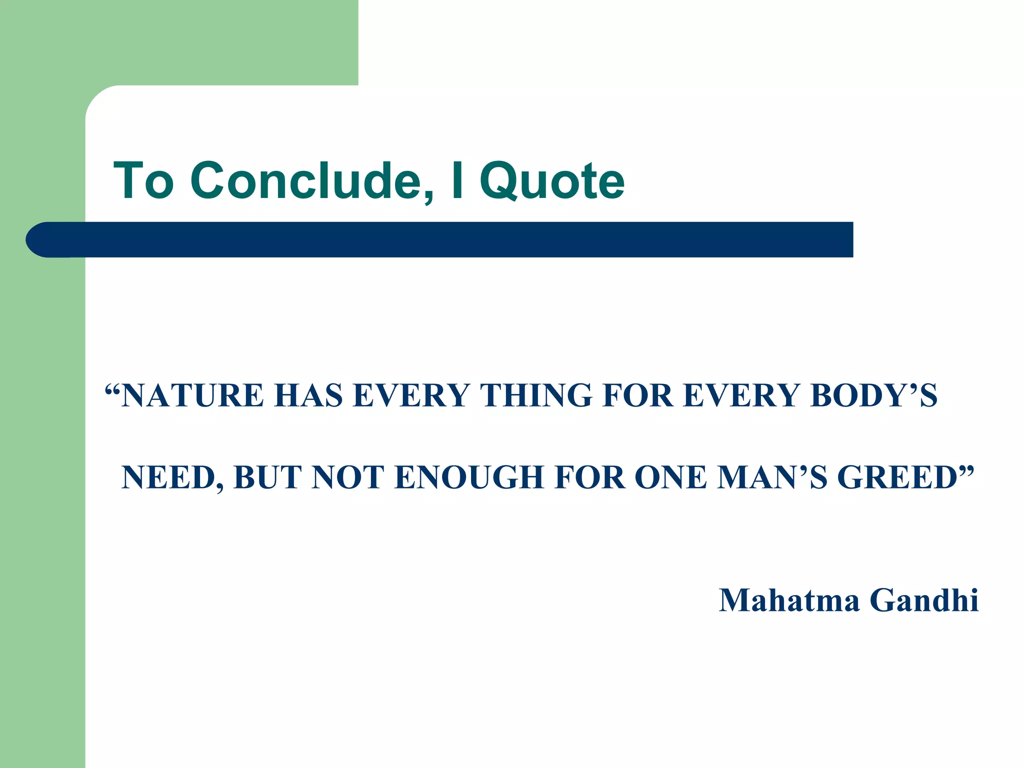 To Conclude, I Quote



“NATURE HAS EVERY THING FOR EVERY BODY’S

NEED, BUT NOT ENOUGH FOR ONE MAN’S GREED”


                             Mahatma Gandhi
 