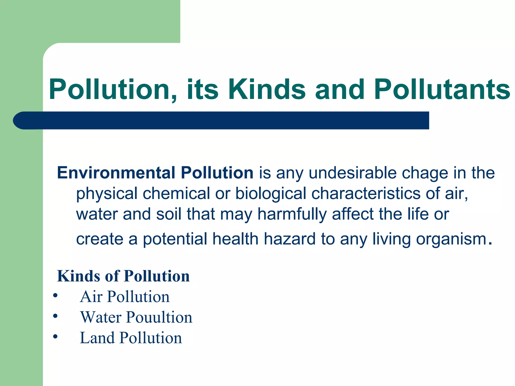 Pollution, its Kinds and Pollutants

Environmental Pollution is any undesirable chage in the
  physical chemical or biological characteristics of air,
  water and soil that may harmfully affect the life or
  create a potential health hazard to any living organism .

 Kinds of Pollution
• Air Pollution
• Water Pouultion
• Land Pollution
 