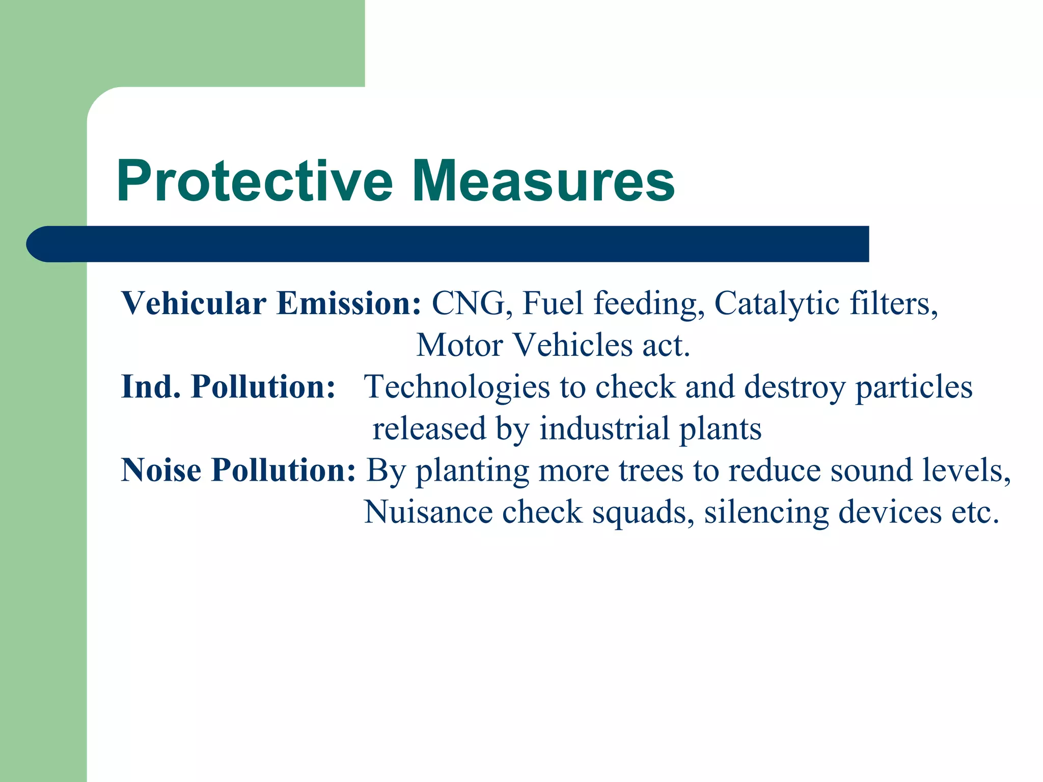 Protective Measures
Vehicular Emission: CNG, Fuel feeding, Catalytic filters,
                    Motor Vehicles act.
Ind. Pollution: Technologies to check and destroy particles
                 released by industrial plants
Noise Pollution: By planting more trees to reduce sound levels,
                 Nuisance check squads, silencing devices etc.
 