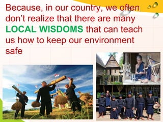 Because, in our country, we often
don’t realize that there are many
LOCAL WISDOMS that can teach
us how to keep our environment
safe
 