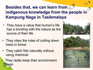 Besides that, we can learn from
indigenous knowledge from the people in
Kampung Naga in Tasikmalaya
• They have a value that human’s life
has a bonding with the nature as the
source of their life
• They really keep their environment
clean
• They catch fish naturally without
using chemical
• They obey the rules of cutting down
trees in forest
 