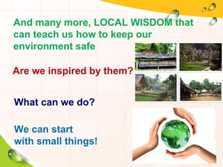 And many more, LOCAL WISDOM that
can teach us how to keep our
environment safe
Are we inspired by them?
What can we do?
We can start
with small things!
 