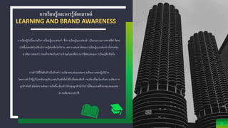การเรียนรู้และการรู้จักแบรนด์
LEARNING AND BRAND AWARENESS
11
การเรียนรู้ในนี้หมายถึงการเรียนรู้แบบท่องจา ซึ่งการเรียนรู้แบบท่องจา เป็นกระบวนการพาสซีฟ คือจะ
เกิดขึ้นโดยอัตโนมัติแม้เราจะรู้ตัวหรือไม่ก็ตาม เพราะธรรมชาติของการเรียนรู้แบบท่องจานั้นจะต้อง
อาศัยการท่องจา ก่อนที่จะจัดเก็บความจาชุดใหม่เพื่อนามาใช้ตอบสนองการเรียนรู้อีกทีหนึ่ง
การทาให้ยี่ห้อสินค้าเป็นที่จดจา จะต้องตอบสนองต่อความต้องการของผู้บริโภค
โดยการทาให้ผู้บริโภคสังเกตุเห็นบรรจุภัณฑ์หรือได้ยินชื่อของสินค้า จะต้องเชื่อมโยงกับความต้องการ
ลูกค้าทันที เมื่อมีความต้องการเกิดขึ้น ต้องทาให้กลุ่มลูกค้านึกถึงว่านี้คือแบรนด์ที่จะตอบสนองต่อ
ความต้องพวกเขาได้
 