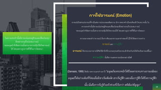 ความหมายของคาว่าอารมณ์ เริ่มจากต้องแยกความแตกต่างของทั้ง 2 สิ่งให้ออกว่าระหว่าง
อารมณ์ และ ความรู้สึก
อารมณ์ คือกระบวนการภายใต้จิตไร้สานึกที่รวบรวมทุกองค์ประกอบเข้าด้วยกันก่อให้เกิดเป็นอารมณ์ขึ้นมา
ความรู ้สึก นั้นคือการแสดงอารมณ์ออกอย่างมีสติ
(Damasio, 1999) ได้อธิบายความแตกต่างเอาไว้ "มนุษย์จะตระหนักได้ถึงผลกระทบทางอารมณ์ของ
มนุษย์ได้อย่างเต็มที่ก็ต่อเมื่อมีเขาเริ่มสัมผัส เขาเริ่มรู้สึก และเมื่อเรารู้สึกได้ถึงความรู้สึก
นั้น นั่นคือการรับรู้ด้วยตัวช่วยที่เรียกว่า สติสัมปชัญญะ"
18
การใช้อารมณ์ (Emotion)
อารมณ์เป็นส่วนประกอบที่จาเป็นต่อการประมวลผลข้อความ นักการตลาดจาเป็นจะต้องเข้าใจบทบาทนั้น ใน
ความทรงจานั้นมีอารมณ์แฝงอยู่ด้วยและเชื่อมโยงทุกสิ่งอย่างรวมถึงประสบการณ์
ของมนุษย์ ตัวข้อความนั้นสามารถกระตุ้นให้เกิดอารมณ์ได้ โดยเฉพาะรูปภาพที่ใช้ในการโฆษณา
ในความทรงจานั้นมีอารมณ์แฝงอยู่ด้วยและเชื่อมโยงทุก
สิ่งอย่างรวมถึงประสบการณ์
ของมนุษย์ ตัวข้อความนั้นสามารถกระตุ้นให้เกิดอารมณ์
ได้ โดยเฉพาะรูปภาพที่ใช้ในการโฆษณา
 