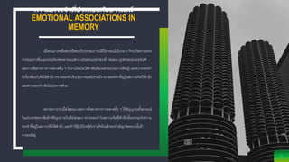 ความทรงจาที่ประกอบกับอารมณ์
EMOTIONAL ASSOCIATIONS IN
MEMORY
21
เมื่อคนเราเจอสิ่งของหรือพบกับประสบการณ์ที่มีอารมณ์เป็นกลาง ก็จะเกิดความทรง
จาระยะยาวขึ้นและจะมีเรื่องของอารมณ์เข้ามาเป็นส่วนประกอบทั้ง โฆษณา รูปลักษณ์บรรจุภัณฑ์
และการสื่อสารทางการตลาดอื่น ๆ ทางานโดยไม่ได้อาศัยเพียงแค่กระบวนการเรียนรู้ และความทรงจา
ที่เกี่ยวข้องกับจิตใต้สานึก ความทรงจาเชิงประกาศแต่ยังรวมถึง ความทรงจาที่อยู่ในสภาวะจิตไร้สานึก
และความทรงจาเชิงไม่ประกาศด้วย
หมายความว่าเมื่อโฆษณาและการสื่อสารทางการตลาดอื่น ๆ ให้สัญญาณทั้งอารมณ์
ในแง่บวกต่อตราสินค้าหรือรูปภาพในสื่อโฆษณา ความทรงจาในสภาวะจิตไร้สานึกนั้นจะรวมกับความ
ทรงจาที่อยู่ในสภาวะจิตใต้สานึก และทาให้ผู้บริโภครู้ตัวว่าแท้จริงแล้วตนกาลังถูกโฆษณานั้นเร้า
อารมณ์อยู่
 