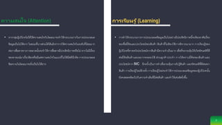 ความสนใจ (Attention)
7
การเรียนรู ้ (Learning)
• การทาให้กระบวนการการประมวลผลข้อมูลเป็นไปอย่างมีประสิทธิภาพนี้จะต้องอาศัยเรื่อง
ของชื่อยี่ห้อและประโยชน์ของสินค้า สินค้าที่ไม่ต้องใช้การพิจารณามาก การเรียนรู้ของ
ผู้บริโภคที่คาดหวังประโยชน์จากสินค้ามีความจาเป็นมาก เพื่อที่จะกระตุ้นให้เกิดทัศนคติที่ดี
ต่อยี่ห้อสินค้าและอยากทดลองใช้ ส่วนลูกค้าประจา การได้ทราบยี่ห้อของสินค้าและ
ประโยชน์จาก IMC อีกครั้งเป็นการทาเพื่อกระตุ้นการรับรู้สินค้า และทัศนคติที่ดีต่อตรา
สินค้า การเรียนรู้ใหม่อีกครั้ง การเรียนรู้ใหม่จะทาให้การประมวลผลข้อมูลของผู้บริโภคนั้น
ยังคงสอดคล้องไปกับความจาเดิมที่มีต่อสินค้า และทาให้เด่นชัดยิ่งขึ้น
• หากกลุ่มผู้บริโภคไม่ได้ให้ความสนใจกับโฆษณาจะทาให้กระบวนการในการประมวลผล
ข้อมูลเป็นไปได้ยาก ในขณะที่บางส่วนได้โต้แย้งว่าการให้ความสนใจในระดับที่น้อยมาก
ต่อการสื่อสารทางการตลาดนั้นจะทาให้การสื่อสารมีประสิทธิภาพหรือไม่ หากไม่มีเรื่อง
ของอารมณ์มาเกี่ยวข้องหรือมีแค่ความสนใจในแบบที่ไม่ได้มีสตินึกคิด การประมวลผล
ข้อความในโฆษณาจะยิ่งเป็นไปได้ยาก
 