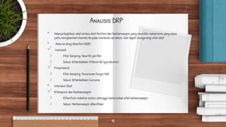 Analisis DRP
• Adanya Duplikasi obat antara obat Fenitoin dan Karbamazepin yang memiliki mekanisme yang sama
yaitu menghambat channel Na pada membran sel akson. Dan dapat mengurangi efek obat.
• Adverse Drug Reaction (ADR)
 Isoniazid
> Efek Samping: Neuritis perifer
> Solusi: Ditambahkan Vitamin B6 (pyridoxine)
 Pirazinamid
> Efek Samping: Penurunan Fungsi Hati
> Solusi: Ditambahkan Curcuma
• Interaksi Obat
 Rifampisin dan Karbamazepin
> Rifamfisin induktor enzim sehingga menurunkan efek karbamazepin.
> Solusi: Karbamazepin dihentikan
10
 