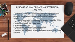 Pemantauan Terapi Obat (PTO). Merupakan proses yang memastikan
bahwa seorang pasien mendapatkan terapi obat yang efektif dan
terjangkau dengan memaksimalkan efikasi dan meminimalkan efek
samping.
Kriteria pasien yang mendapatkan Pemantauan Terapi Obat (PTO) :
a. Anak-anak dan lanjut usia, ibu hamil dan menyusui
b. Menerima obat lebih dari 5 (lima) jenis
c. Adanya multidiagnosis
d. Pasien dengan gangguan fungsi ginjal atau hati
e. Menerima obat dengan indeks terapi sempit
f. Menerima obat yang sering diketahui menyebabkan reaksi obat yang
merugikan.
RENCANA ASUHAN / PELAYANAN KEFARMASIAN
EPILEPSI
11
 