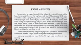KASUS V: EPILEPSI
Seorang pasien perempuan berusia 35 tahun dibawa IGD rumah sakit dengan keluhan
kejang berulang sejak kemaren tadi pagi kejang pada seluruh tubuh, pada saat di IGD pasien
masih dalam keadaan kejang Keluarga pasien menjelaskan bahwa pasien sudah menggunakan
obat epilepsi sejak usia 8 tahun.Obat yang digunakan adalah Fenitoin yang diminum 2 kali
sehari 200 mg, dan sejak satu minggu yang lalu pasien berhenti minum obat dengan alasan
tidak sempat kontrol. Selain itu pasien masih dalam pengobatan TB paru dan sedang
menggunakan obat TB paru nya. Hasil pemeriksaan fisik menunjukkan tekanan darah 120/80
mmHg, laju pernafasan 40 x/menit, Nadi 100 x/menit, suhu tubuh 360 C. Hasil pemeriksaan
laboratorium didapatkan dalam batas normal.
Dokter mendiagnosa sebagai bangkitan kejang (status epileptikus) dan memberikan
terapi berupa: Diazepam 10 mg iv, Setelah diulang 3 kali baru kejang pasien teratasi
Selanjutnya pasien diberkan injeksi fenitoin 100 mg iv bolus. Dan dikirim ke ruang
rawat inap
2
 