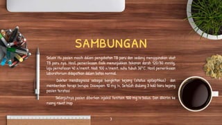 sambungan
Selain itu pasien masih dalam pengobatan TB paru dan sedang menggunakan obat
TB paru nya. Hasil pemeriksaan fisik menunjukkan tekanan darah 120/80 mmHg,
laju pernafasan 40 x/menit, Nadi 100 x/menit, suhu tubuh 360 C. Hasil pemeriksaan
laboratorium didapatkan dalam batas normal.
Dokter mendiagnosa sebagai bangkitan kejang (status epileptikus) dan
memberikan terapi berupa: Diazepam 10 mg iv, Setelah diulang 3 kali baru kejang
pasien teratasi
Selanjutnya pasien diberkan injeksi fenitoin 100 mg iv bolus. Dan dikirim ke
ruang rawat inap
3
 