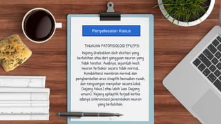 TINJAUAN PATOFISIOLOGI EPILEPSI
Kejang disebabkan oleh eksitasi yang
berlebihan atau dari gangguan neuron yang
tidak teratur. Awalnya, sejumlah kecil
neuron terbakar secara tidak normal.
Konduktansi membran normal dan
penghambatan arus sinaptik kemudian rusak,
dan rangsangan menyebar secara lokal
(kejang fokus) atau lebih luas (kejang
umum). Kejang epileptik terjadi ketika
adanya sinkronisasi penembakan neuron
yang berlebihan.
5
Penyelesaian Kasus
 