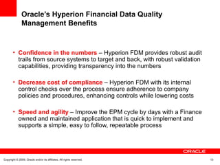 Copyright © 2009, Oracle and/or its affiliates. All rights reserved. 13
Oracle’s Hyperion Financial Data Quality
Management Benefits
• Confidence in the numbers – Hyperion FDM provides robust audit
trails from source systems to target and back, with robust validation
capabilities, providing transparency into the numbers
• Decrease cost of compliance – Hyperion FDM with its internal
control checks over the process ensure adherence to company
policies and procedures, enhancing controls while lowering costs
• Speed and agility – Improve the EPM cycle by days with a Finance
owned and maintained application that is quick to implement and
supports a simple, easy to follow, repeatable process
 