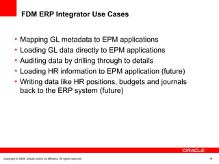 Copyright © 2009, Oracle and/or its affiliates. All rights reserved. 18
FDM ERP Integrator Use Cases
• Mapping GL metadata to EPM applications
• Loading GL data directly to EPM applications
• Auditing data by drilling through to details
• Loading HR information to EPM application (future)
• Writing data like HR positions, budgets and journals
back to the ERP system (future)
 