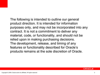 The following is intended to outline our general
product direction. It is intended for information
purposes only, and may not be incorporated into any
contract. It is not a commitment to deliver any
material, code, or functionality, and should not be
relied upon in making purchasing decisions.
The development, release, and timing of any
features or functionality described for Oracle’s
products remains at the sole discretion of Oracle.
Copyright © 2009, Oracle and/or its affiliates. All rights reserved. 3
 