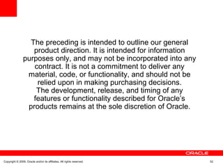 The preceding is intended to outline our general
product direction. It is intended for information
purposes only, and may not be incorporated into any
contract. It is not a commitment to deliver any
material, code, or functionality, and should not be
relied upon in making purchasing decisions.
The development, release, and timing of any
features or functionality described for Oracle’s
products remains at the sole discretion of Oracle.
Copyright © 2009, Oracle and/or its affiliates. All rights reserved. 52
 