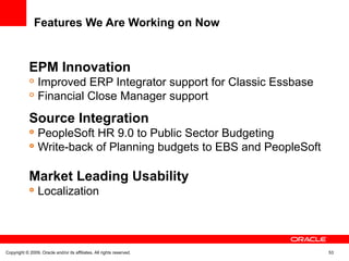 Features We Are Working on Now
EPM Innovation

Improved ERP Integrator support for Classic Essbase

Financial Close Manager support
Source Integration

PeopleSoft HR 9.0 to Public Sector Budgeting

Write-back of Planning budgets to EBS and PeopleSoft
Market Leading Usability

Localization
Copyright © 2009, Oracle and/or its affiliates. All rights reserved. 53
 