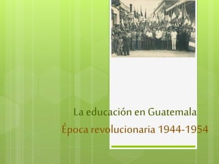 La educación en Guatemala 
Época revolucionaria 1944-1954 
 