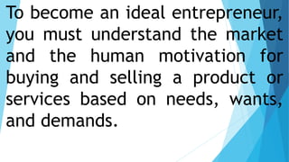 To become an ideal entrepreneur,
you must understand the market
and the human motivation for
buying and selling a product or
services based on needs, wants,
and demands.
 