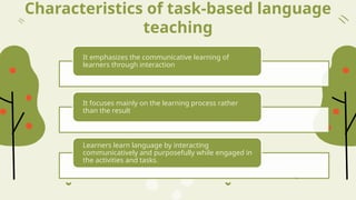 Characteristics of task-based language
teaching
It emphasizes the communicative learning of
learners through interaction
It focuses mainly on the learning process rather
than the result
Learners learn language by interacting
communicatively and purposefully while engaged in
the activities and tasks.
 