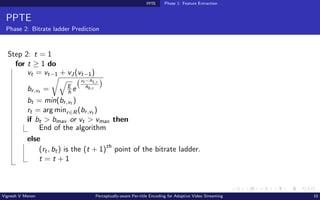 PPTE Phase 1: Feature Extraction
PPTE
Phase 2: Bitrate ladder Prediction
Step 2: t = 1
for t ≥ 1 do
vt = vt−1 + vJ(vt−1)
br,vt =
r
q
E
h e
vt −A1,r
A0,r

bt = min(br,vt )
rt = arg minr∈R(br,vt )
if bt  bmax or vt  vmax then
End of the algorithm
else
(rt, bt) is the (t + 1)th
point of the bitrate ladder.
t = t + 1
Vignesh V Menon Perceptually-aware Per-title Encoding for Adaptive Video Streaming 10
 