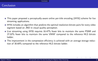 Conclusion
Conclusion
This paper proposed a perceptually-aware online per-title encoding (PPTE) scheme for live
streaming applications.
PPTE includes an algorithm that predicts the optimal resolution-bitrate pairs for every video
segment based on JND in visual quality perception.
Live streaming using PPTE requires 16.47% fewer bits to maintain the same PSNR and
27.02% fewer bits to maintain the same VMAF compared to the reference HLS bitrate
ladder.
The improvement in the compression efficiency is achieved with an average storage reduc-
tion of 30.69% compared to the reference HLS bitrate ladder.
Vignesh V Menon Perceptually-aware Per-title Encoding for Adaptive Video Streaming 14
 