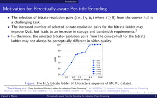 Introduction
Motivation for Percetually-aware Per-title Encoding
The selection of bitrate-resolution pairs (i.e., (rt, bt) where t ≥ 0) from the convex-hull is
a challenging task.
The increased number of selected bitrate-resolution pairs for the bitrate ladder may
improve QoE, but leads to an increase in storage and bandwidth requirements.2
Furthermore, the selected bitrate-resolution pairs from the convex-hull for the bitrate
ladder may not always be perceptually different in video quality.
0.2 0.5 1.2 4.5 16.8
Bitrate (in Mbps)
50
60
70
80
90
100
VMAF
360p
432p
540p
720p
1080p
1440p
2160p
Figure: The HLS bitrate ladder of Characters sequence of MCML dataset.
2
Tianchi Huang et al. “Deep Reinforced Bitrate Ladders for Adaptive Video Streaming”. In: NOSSDAV ’21. Istanbul, Turkey: Association for Computing
Machinery, 2021, 66–73. isbn: 9781450384353. doi: 10.1145/3458306.3458873. url: https://doi.org/10.1145/3458306.3458873.
Vignesh V Menon Perceptually-aware Per-title Encoding for Adaptive Video Streaming 4
 