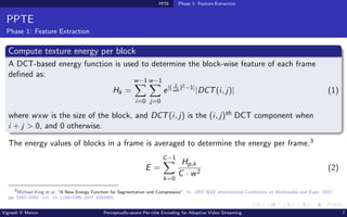 PPTE Phase 1: Feature Extraction
PPTE
Phase 1: Feature Extraction
Compute texture energy per block
A DCT-based energy function is used to determine the block-wise feature of each frame
defined as:
Hk =
w−1
X
i=0
w−1
X
j=0
e|( ij
wh
)2−1|
|DCT(i, j)| (1)
where wxw is the size of the block, and DCT(i, j) is the (i, j)th DCT component when
i + j > 0, and 0 otherwise.
The energy values of blocks in a frame is averaged to determine the energy per frame.3
E =
C−1
X
k=0
Hp,k
C · w2
(2)
3
Michael King et al. “A New Energy Function for Segmentation and Compression”. In: 2007 IEEE International Conference on Multimedia and Expo. 2007,
pp. 1647–1650. doi: 10.1109/ICME.2007.4284983.
Vignesh V Menon Perceptually-aware Per-title Encoding for Adaptive Video Streaming 7
 