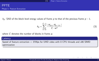 PPTE Phase 1: Feature Extraction
PPTE
Phase 1: Feature Extraction
hp: SAD of the block level energy values of frame p to that of the previous frame p − 1.
hp =
C−1
X
k=0
| Hp,k, Hp−1,k |
C · w2
(3)
where C denotes the number of blocks in frame p.
Latency
Speed of feature extraction = 370fps for UHD video with 8 CPU threads and x86 SIMD
optimization
Vignesh V Menon Perceptually-aware Per-title Encoding for Adaptive Video Streaming 8
 