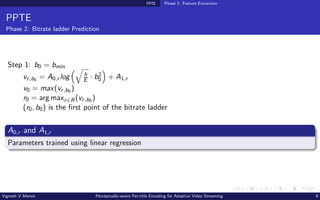 PPTE Phase 1: Feature Extraction
PPTE
Phase 2: Bitrate ladder Prediction
Step 1: b0 = bmin
vr,b0 = A0,r log
q
h
E · b2
0

+ A1,r
v0 = max(vr,b0 )
r0 = arg maxr∈R(vr,b0 )
(r0, b0) is the first point of the bitrate ladder
A0,r and A1,r
Parameters trained using linear regression
Vignesh V Menon Perceptually-aware Per-title Encoding for Adaptive Video Streaming 9
 