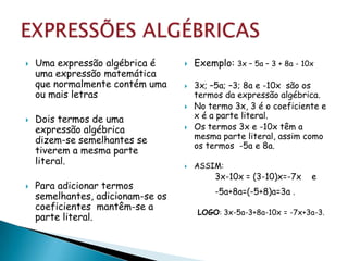    Uma expressão algébrica é         Exemplo: 3x – 5a – 3 + 8a - 10x
    uma expressão matemática
    que normalmente contém uma        3x; –5a; –3; 8a e -10x são os
    ou mais letras                     termos da expressão algébrica.
                                      No termo 3x, 3 é o coeficiente e
   Dois termos de uma                 x é a parte literal.
    expressão algébrica               Os termos 3x e -10x têm a
    dizem-se semelhantes se            mesma parte literal, assim como
                                       os termos -5a e 8a.
    tiverem a mesma parte
    literal.                          ASSIM:
                                            3x-10x = (3-10)x=-7x     e
   Para adicionar termos
                                            -5a+8a=(-5+8)a=3a .
    semelhantes, adicionam-se os
    coeficientes mantêm-se a
                                       LOGO: 3x-5a-3+8a-10x = -7x+3a-3.
    parte literal.
 