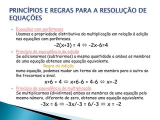    Equações com parênteses
    Usamos a propriedade distributiva da multiplicação em relação à adição
    nas equações com parênteses.
                        -2(x+3) = 4  -2x-6=4
   Princípio de equivalência da adição
    Se adicionarmos (subtrairmos) a mesma quantidade a ambos os membros
    de uma equação obtemos uma equação equivalente.
                   Regra da Adição
    numa equação, podemos mudar um termo de um membro para o outro se
    lhe trocarmos o sinal.
                   x+6 = 4  x+6-6 = 4-6  x=-2
   Princípio de equivalência da multiplicação
    Se multiplicarmos (dividirmos) ambos os membros de uma equação pelo
    mesmo número, diferente de zero, obtemos uma equação equivalente.
                 -3x = 6  -3x/-3 = 6/-3  x = -2
 