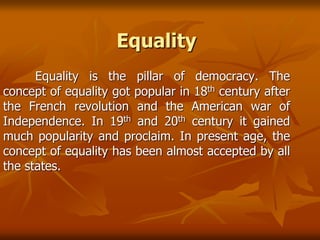 Equality
Equality is the pillar of democracy. The
concept of equality got popular in 18th century after
the French revolution and the American war of
Independence. In 19th and 20th century it gained
much popularity and proclaim. In present age, the
concept of equality has been almost accepted by all
the states.
 